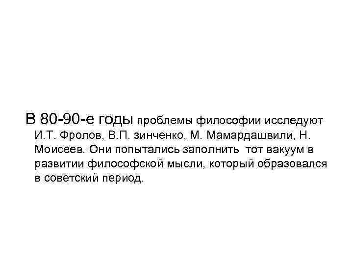 В 80 -90 -е годы проблемы философии исследуют И. Т. Фролов, В. П. зинченко,