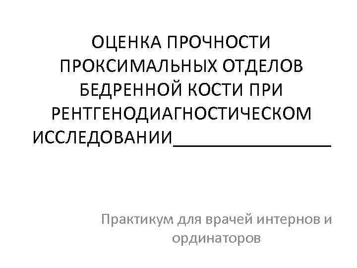 ОЦЕНКА ПРОЧНОСТИ ПРОКСИМАЛЬНЫХ ОТДЕЛОВ БЕДРЕННОЙ КОСТИ ПРИ РЕНТГЕНОДИАГНОСТИЧЕСКОМ ИССЛЕДОВАНИИ________ Практикум для врачей интернов и