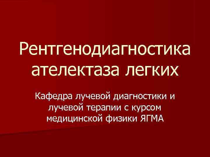 Рентгенодиагностика ателектаза легких Кафедра лучевой диагностики и  лучевой терапии с курсом  медицинской