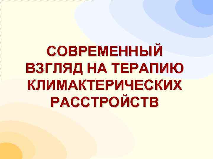  СОВРЕМЕННЫЙ ВЗГЛЯД НА ТЕРАПИЮ КЛИМАКТЕРИЧЕСКИХ  РАССТРОЙСТВ 