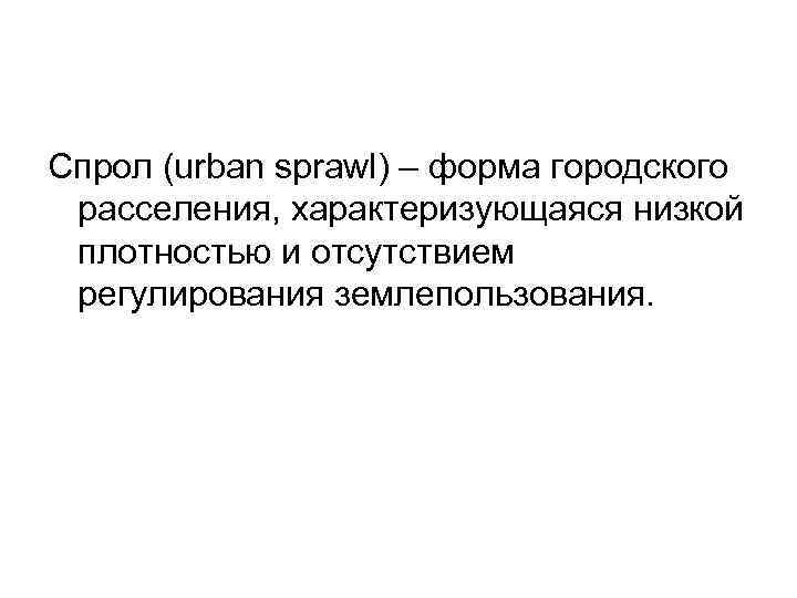 Спрол (urban sprawl) – форма городского расселения, характеризующаяся низкой плотностью и отсутствием регулирования землепользования.