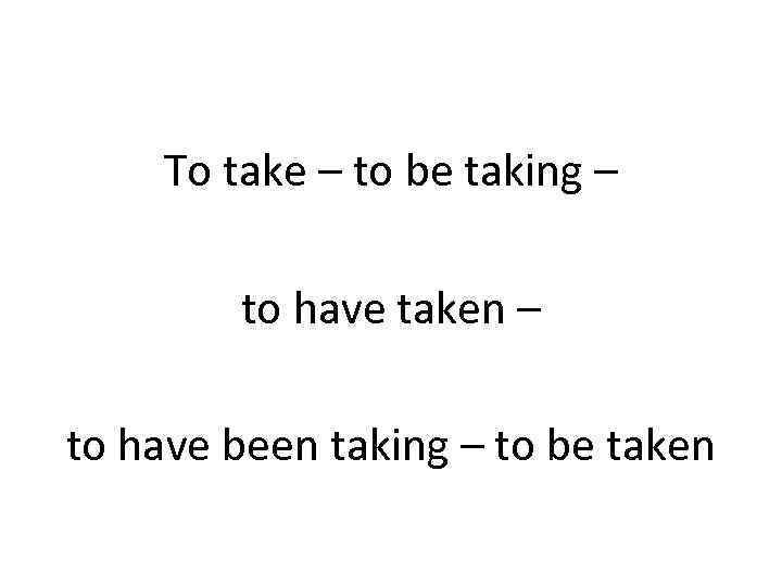   To take – to be taking –   to have taken
