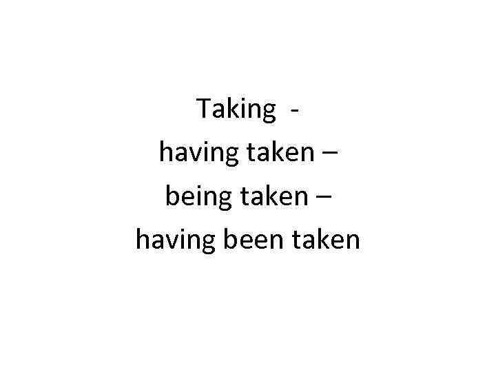  Taking -  having taken –  being taken – having been taken