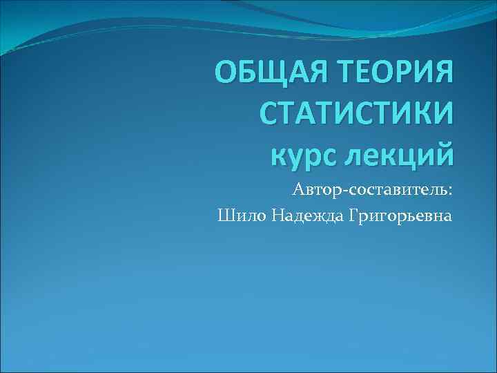 ОБЩАЯ ТЕОРИЯ  СТАТИСТИКИ  курс лекций  Автор-составитель:  Шило Надежда Григорьевна 