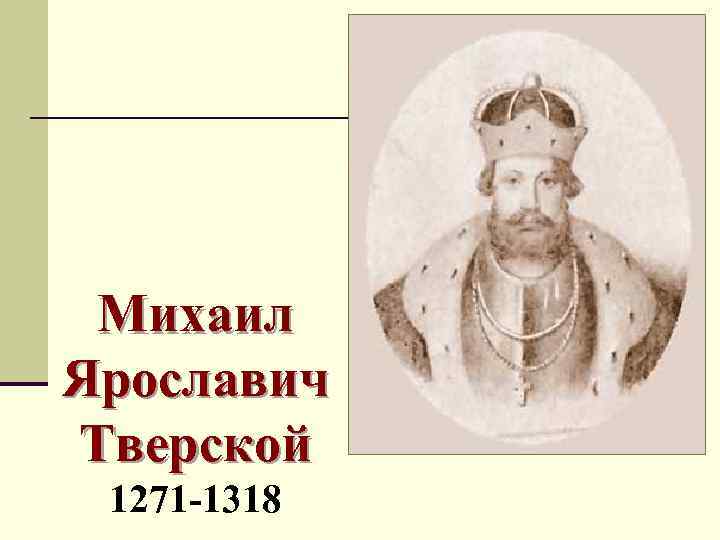 Михаил Ярославич Тверской 1271 -1318 