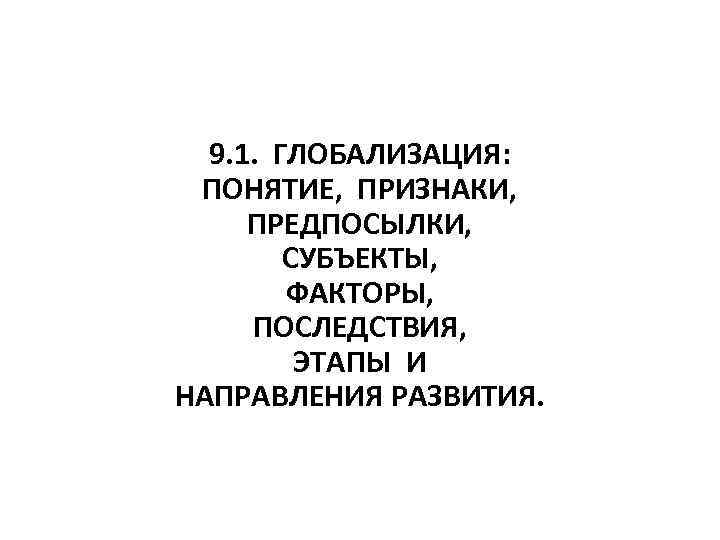  9. 1. ГЛОБАЛИЗАЦИЯ: ПОНЯТИЕ, ПРИЗНАКИ, ПРЕДПОСЫЛКИ, СУБЪЕКТЫ, ФАКТОРЫ, ПОСЛЕДСТВИЯ, ЭТАПЫ И НАПРАВЛЕНИЯ РАЗВИТИЯ.