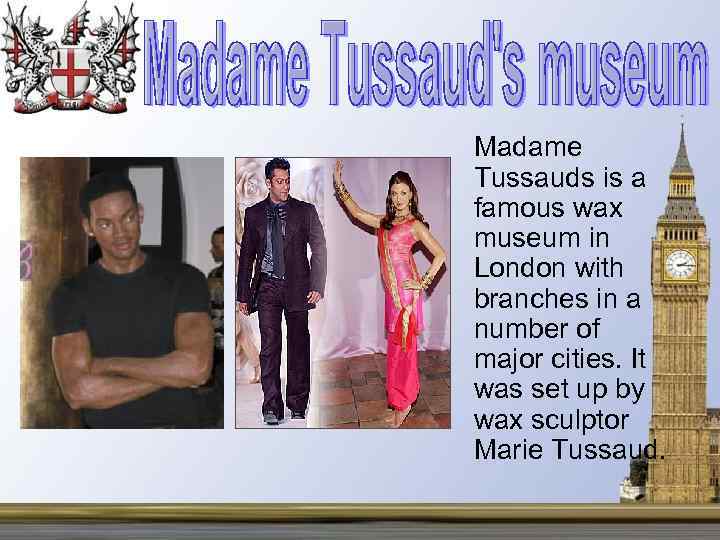 Madame Tussauds is a famous wax museum in London with branches in a number