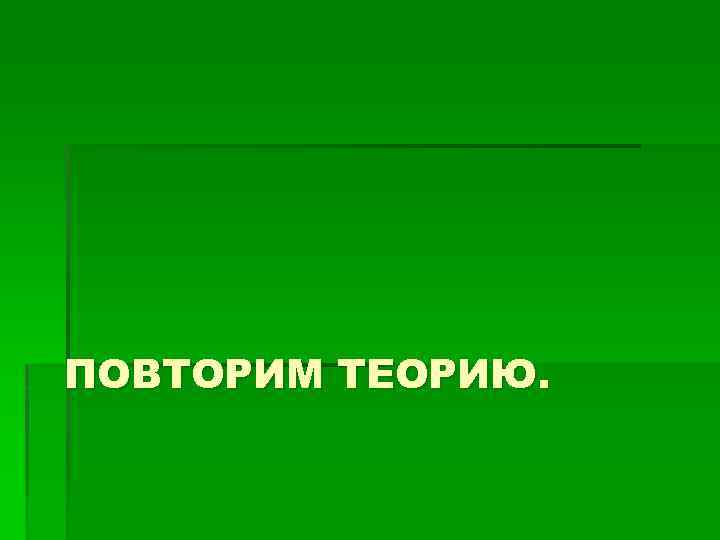 ПОВТОРИМ ТЕОРИЮ. 