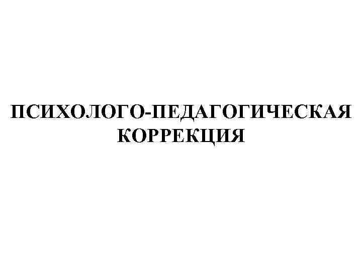 ПСИХОЛОГО-ПЕДАГОГИЧЕСКАЯ  КОРРЕКЦИЯ 