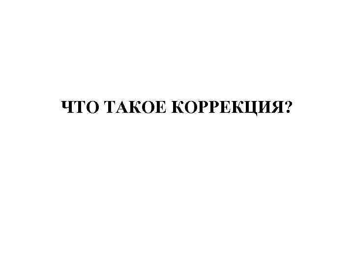 ЧТО ТАКОЕ КОРРЕКЦИЯ? 