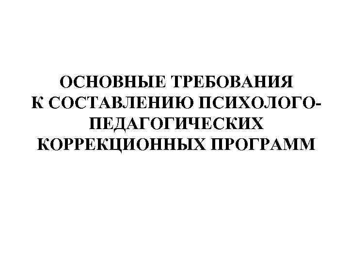   ОСНОВНЫЕ ТРЕБОВАНИЯ К СОСТАВЛЕНИЮ ПСИХОЛОГО- ПЕДАГОГИЧЕСКИХ КОРРЕКЦИОННЫХ ПРОГРАММ 
