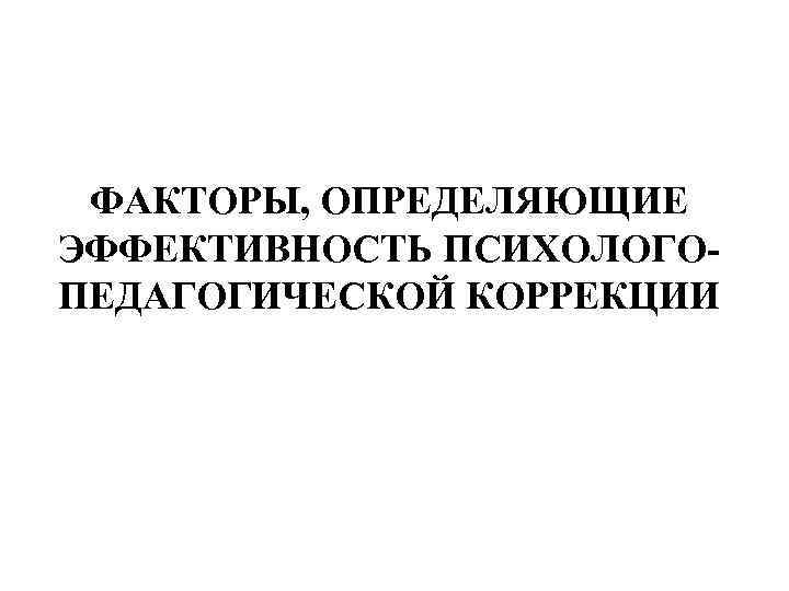  ФАКТОРЫ, ОПРЕДЕЛЯЮЩИЕ ЭФФЕКТИВНОСТЬ ПСИХОЛОГО- ПЕДАГОГИЧЕСКОЙ КОРРЕКЦИИ 