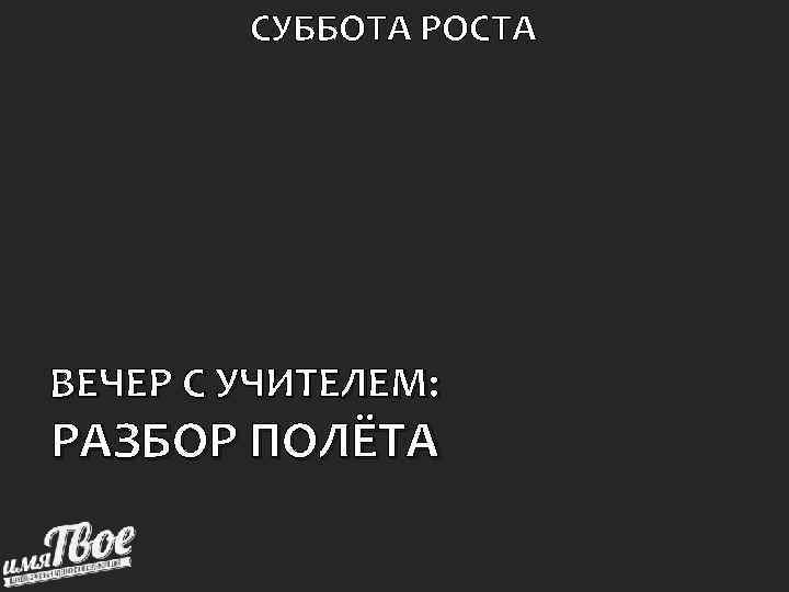   СУББОТА РОСТА ВЕЧЕР С УЧИТЕЛЕМ: РАЗБОР ПОЛЁТА 