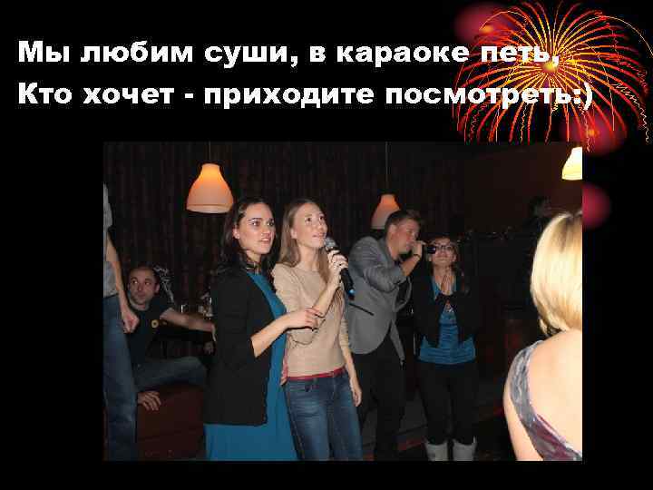 Мы любим суши, в караоке петь, Кто хочет - приходите посмотреть: ) 