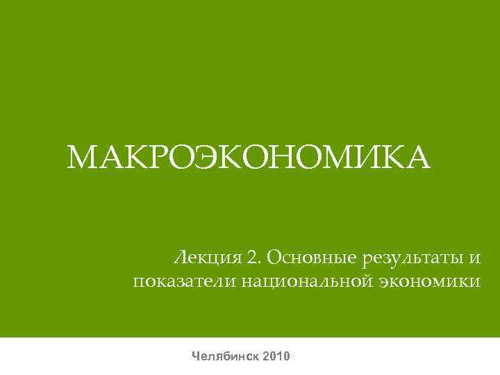 МАКРОЭКОНОМИКА  Лекция 2. Основные результаты и  показатели национальной экономики   Челябинск