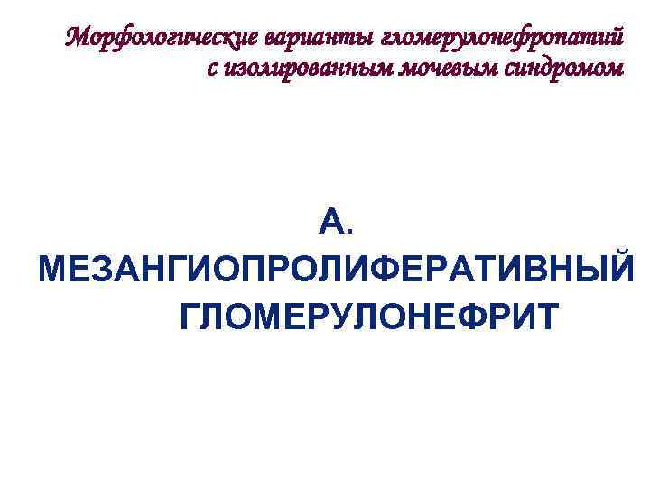  Морфологические варианты гломерулонефропатий   с изолированным мочевым синдромом   А. МЕЗАНГИОПРОЛИФЕРАТИВНЫЙ