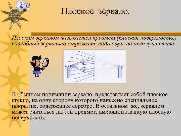 Плоское зеркало. Плоским зеркалом называется предмет (плоская поверхность, ), способный зеркально отражать падающие на