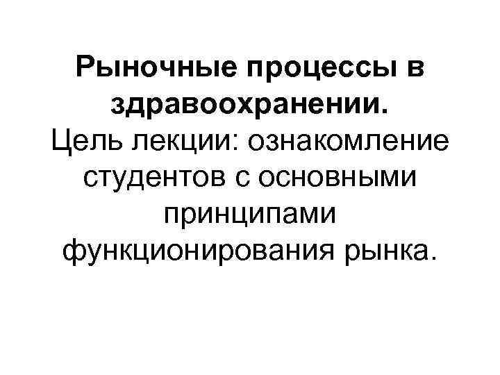  Рыночные процессы в здравоохранении. Цель лекции: ознакомление  студентов с основными  принципами