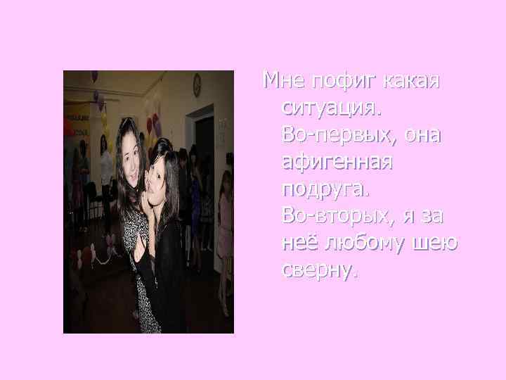 Мне пофиг какая ситуация.  Во-первых, она афигенная подруга.  Во-вторых, я за неё