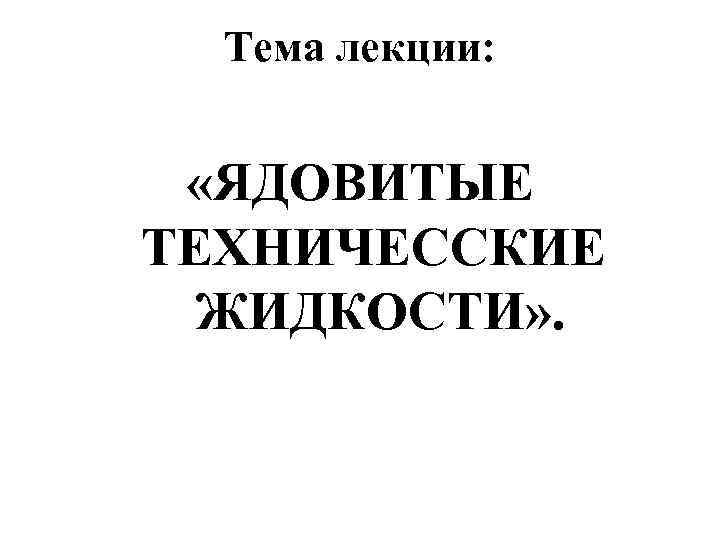  Тема лекции: «ЯДОВИТЫЕ ТЕХНИЧЕССКИЕ  ЖИДКОСТИ» . 