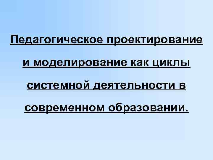 Педагогическое проектирование  и моделирование как циклы  системной деятельности в  современном образовании.