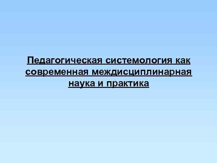 Педагогическая системология как современная междисциплинарная   наука и практика 