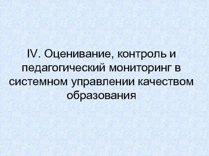   IV. Оценивание, контроль и  педагогический мониторинг в системном управлении качеством 