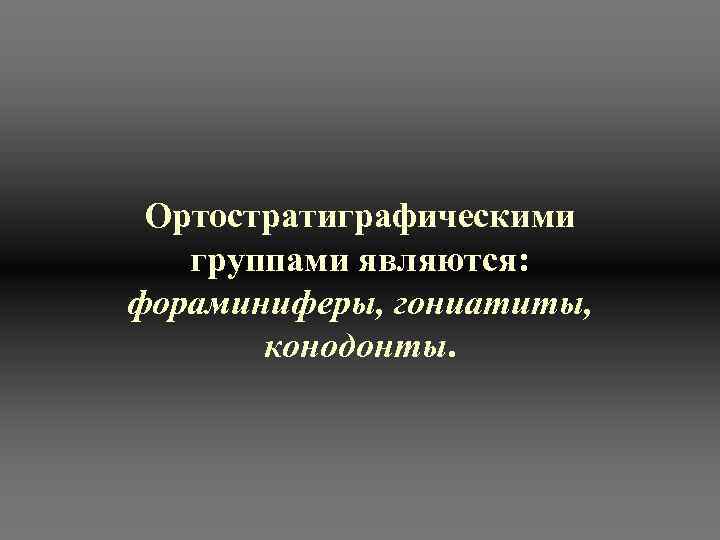  Ортостратиграфическими группами являются:  фораминиферы, гониатиты,   конодонты.  