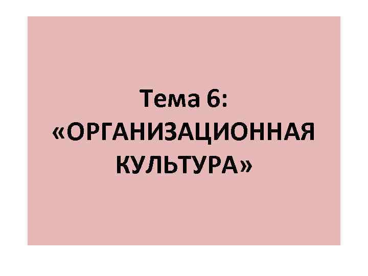Тема 6: «ОРГАНИЗАЦИОННАЯ КУЛЬТУРА» Тема 6: «ОРГАНИЗАЦИОННАЯ КУЛЬТУРА»