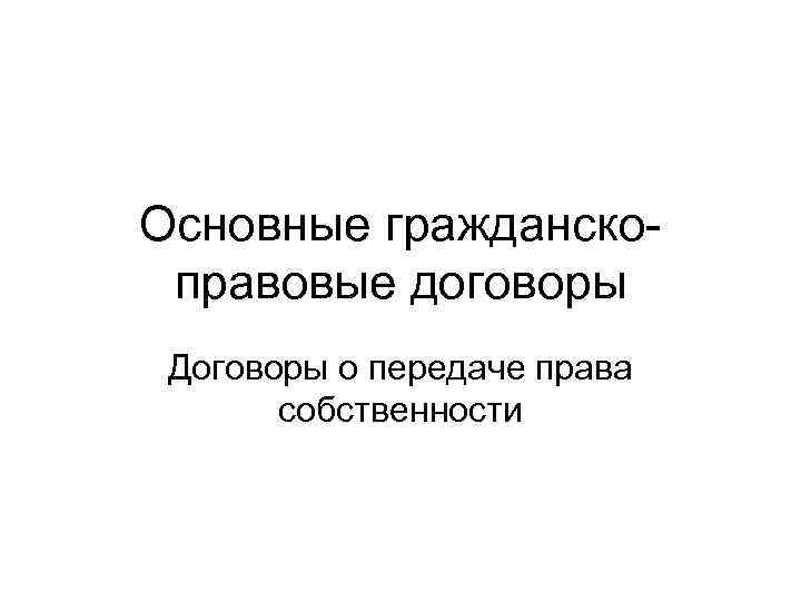 Основные гражданско- правовые договоры Договоры о передаче права  собственности 