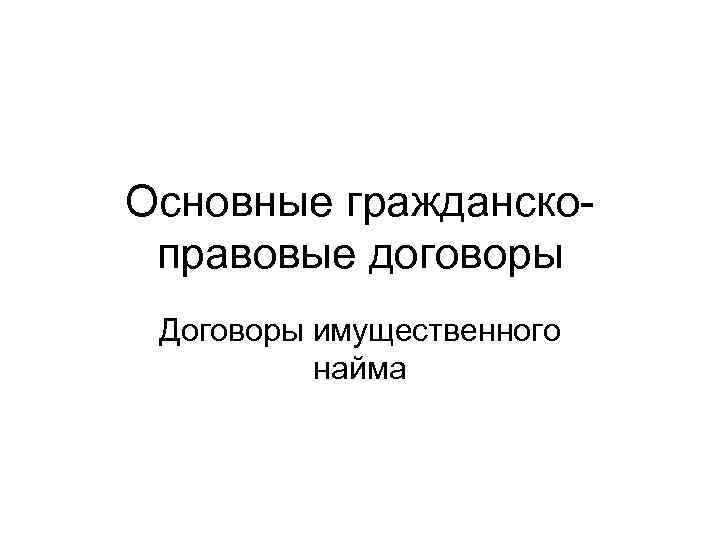 Основные гражданско- правовые договоры Договоры имущественного  найма 