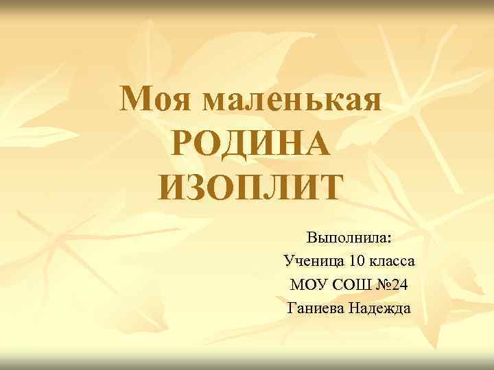 Моя маленькая  РОДИНА ИЗОПЛИТ  Выполнила:   Ученица 10 класса  