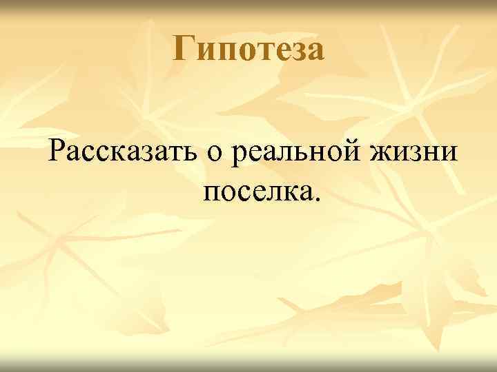   Гипотеза Рассказать о реальной жизни  поселка. 