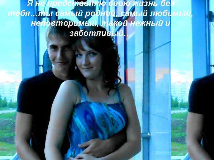   Я не представляю свою жизнь без тебя…ты самый родной, самый любимый, неповторимый,