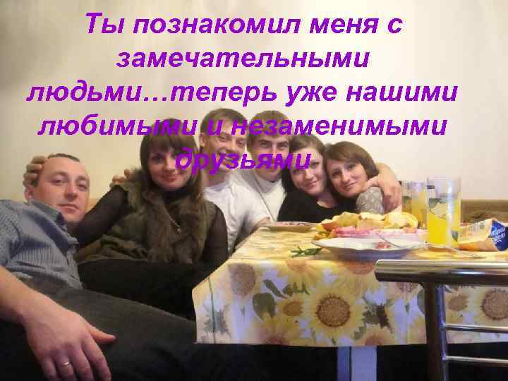   Ты познакомил меня с замечательными людьми…теперь уже нашими любимыми и незаменимыми 