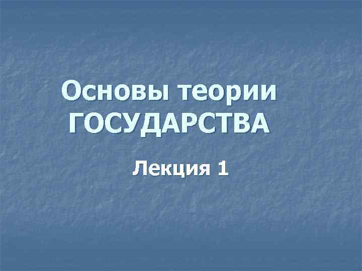 Основы теории ГОСУДАРСТВА Лекция 1 