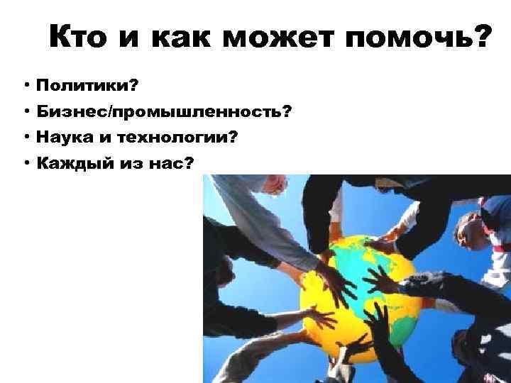 Кто и как может помочь? • Политики? • Бизнес/промышленность? • Наука и технологии? •