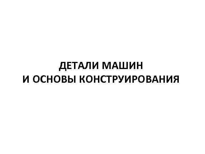  ДЕТАЛИ МАШИН И ОСНОВЫ КОНСТРУИРОВАНИЯ 