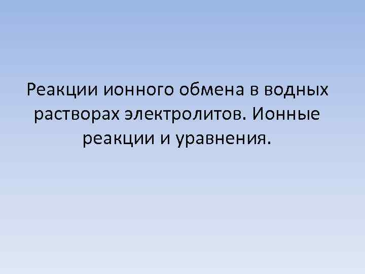 Реакции ионного обмена в водных растворах электролитов. Ионные  реакции и уравнения. 