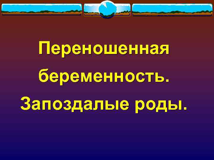 Переношенная беременность. Запоздалые роды. 