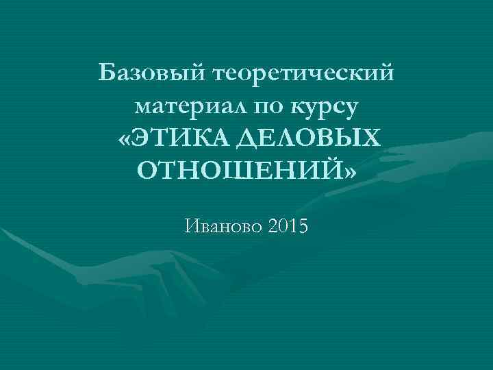 Базовый теоретический материал по курсу «ЭТИКА ДЕЛОВЫХ ОТНОШЕНИЙ» Иваново 2015 