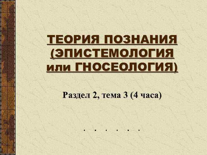 ТЕОРИЯ ПОЗНАНИЯ (ЭПИСТЕМОЛОГИЯ или ГНОСЕОЛОГИЯ) Раздел 2, тема 3 (4 часа) 