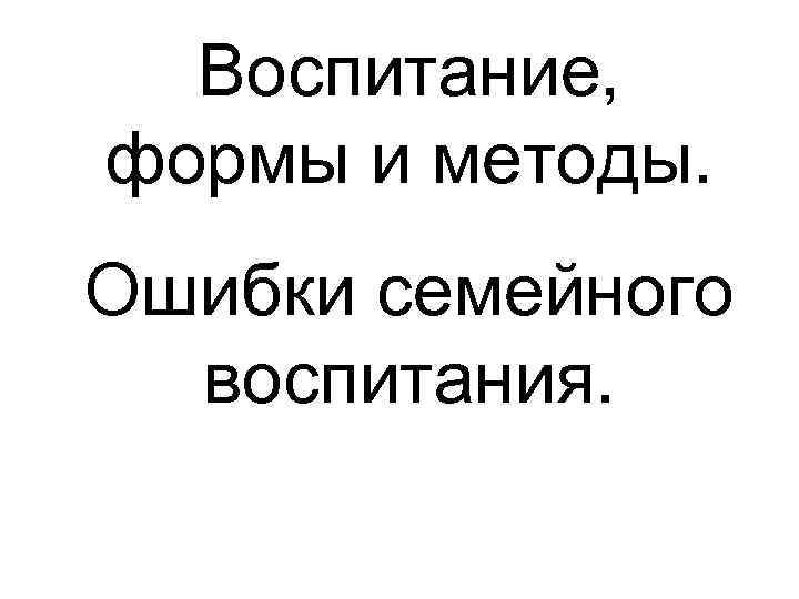  Воспитание, формы и методы. Ошибки семейного  воспитания. 