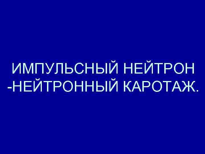 ИМПУЛЬСНЫЙ НЕЙТРОН -НЕЙТРОННЫЙ КАРОТАЖ. ИМПУЛЬСНЫЙ НЕЙТРОН -НЕЙТРОННЫЙ КАРОТАЖ.