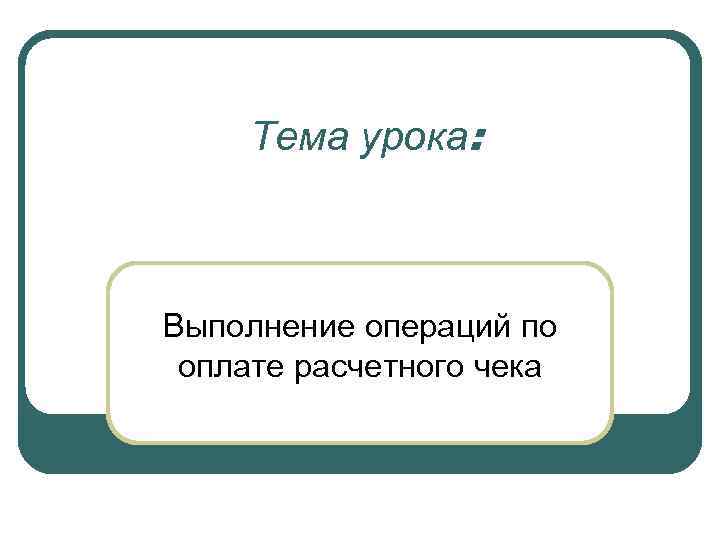 Тема урока: Выполнение операций по оплате расчетного чека 