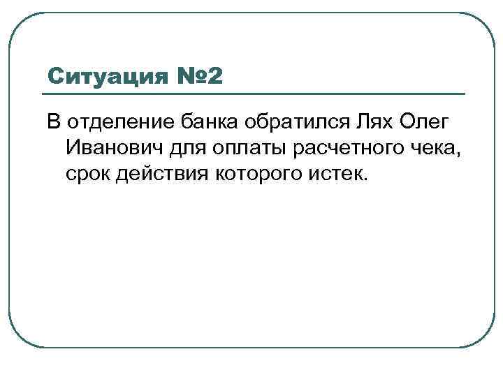 Ситуация № 2 В отделение банка обратился Лях Олег Иванович для оплаты расчетного чека,