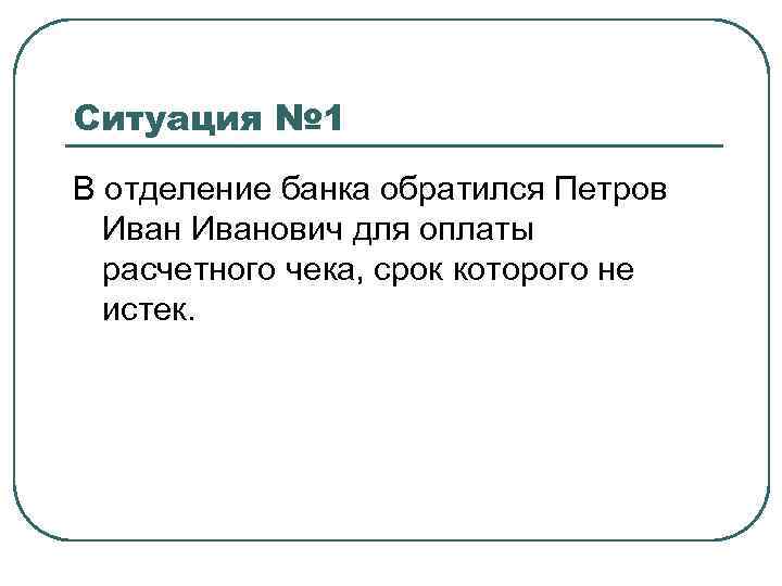 Ситуация № 1 В отделение банка обратился Петров Иванович для оплаты расчетного чека, срок