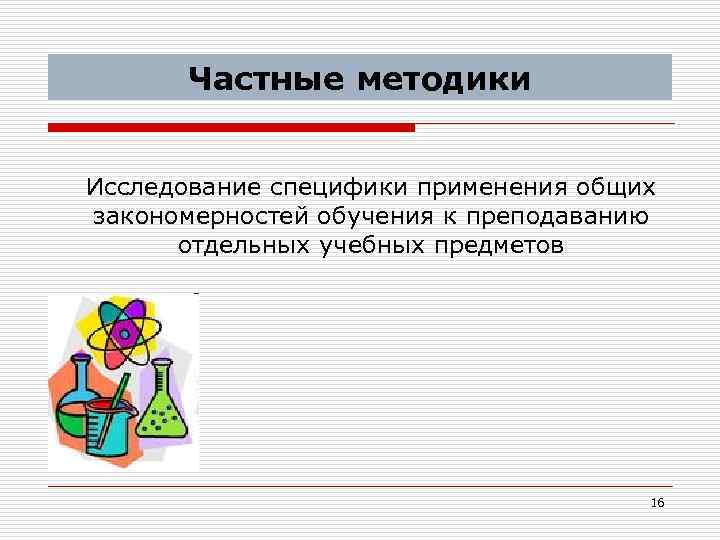 Частные методики Исследование специфики применения общих закономерностей обучения к преподаванию отдельных учебных предметов 16