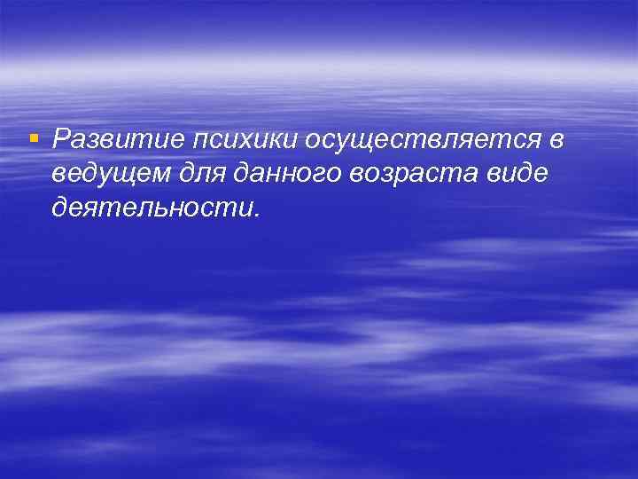 § Развитие психики осуществляется в ведущем для данного возраста виде деятельности. 