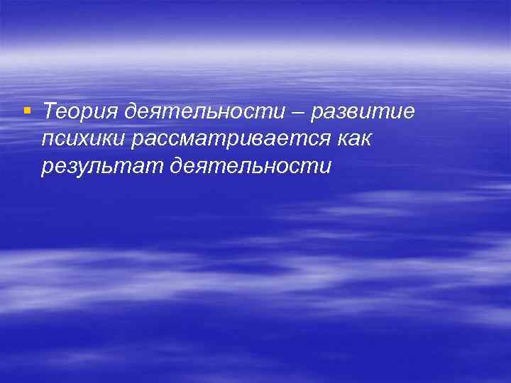§ Теория деятельности – развитие психики рассматривается как результат деятельности 